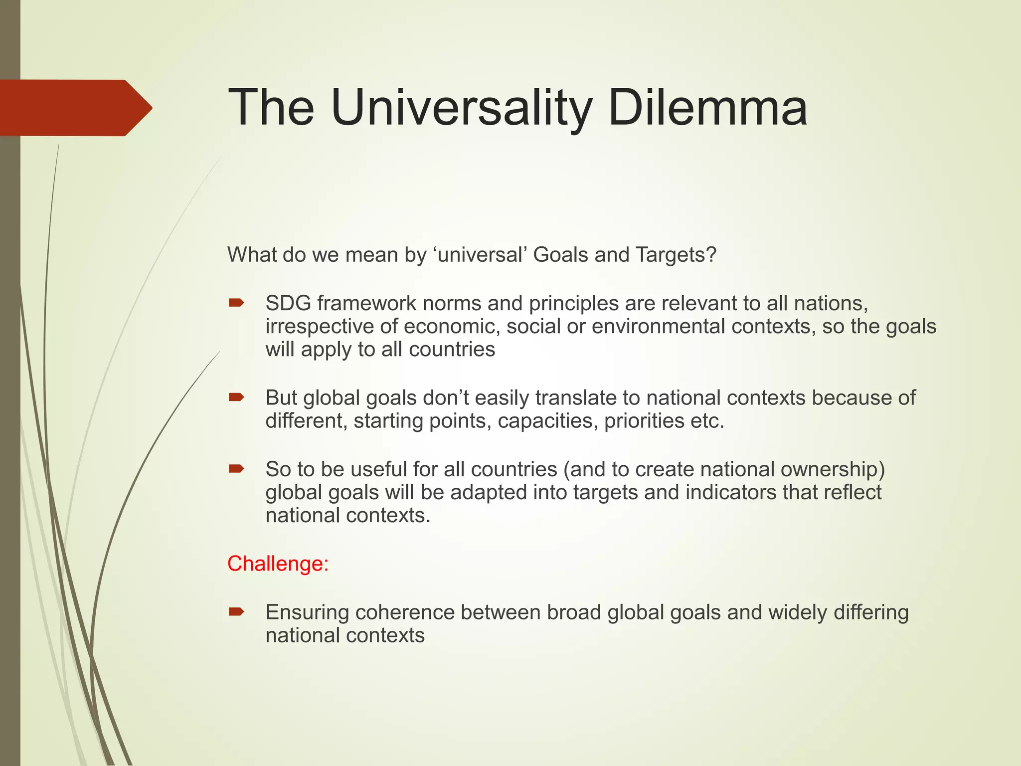 The Universality Dilemma
What do we mean by ‘universal’ Goals and Targets?
 SDG framework norms and principles are relevant to all nations,
irrespective of economic, social or environmental contexts, so the goals
will apply to all countries
 But global goals don’t easily translate to national contexts because of
different, starting points, capacities, priorities etc.
 So to be useful for all countries (and to create national ownership)
global goals will be adapted into targets and indicators that reflect
national contexts.
Challenge:
 Ensuring coherence between broad global goals and widely differing
national contexts
 