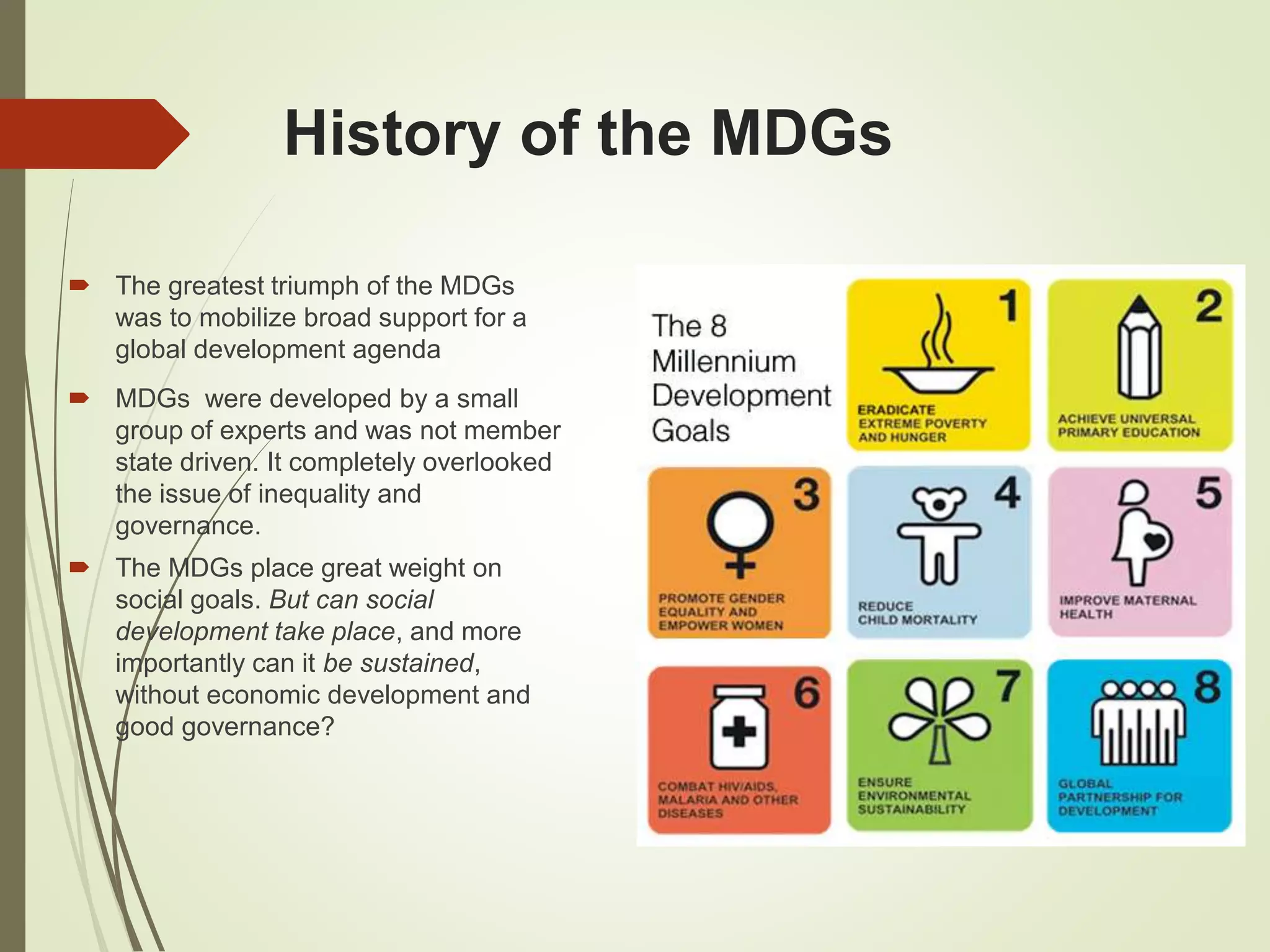 History of the MDGs
 The greatest triumph of the MDGs
was to mobilize broad support for a
global development agenda
 MDGs were developed by a small
group of experts and was not member
state driven. It completely overlooked
the issue of inequality and
governance.
 The MDGs place great weight on
social goals. But can social
development take place, and more
importantly can it be sustained,
without economic development and
good governance?
 