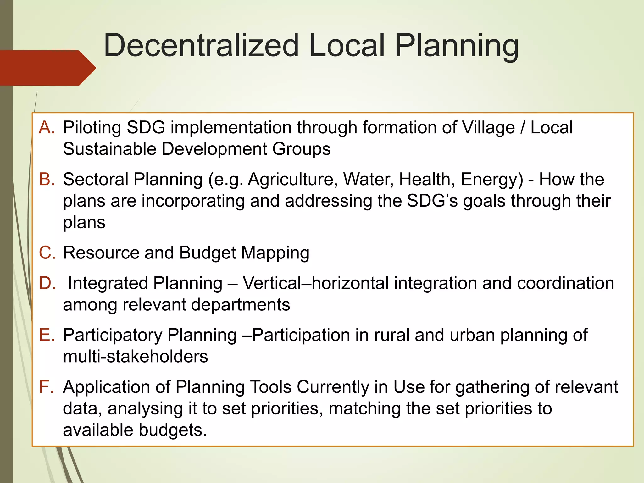 Decentralized Local Planning
A. Piloting SDG implementation through formation of Village / Local
Sustainable Development Groups
B. Sectoral Planning (e.g. Agriculture, Water, Health, Energy) - How the
plans are incorporating and addressing the SDG’s goals through their
plans
C. Resource and Budget Mapping
D. Integrated Planning – Vertical–horizontal integration and coordination
among relevant departments
E. Participatory Planning –Participation in rural and urban planning of
multi-stakeholders
F. Application of Planning Tools Currently in Use for gathering of relevant
data, analysing it to set priorities, matching the set priorities to
available budgets.
 