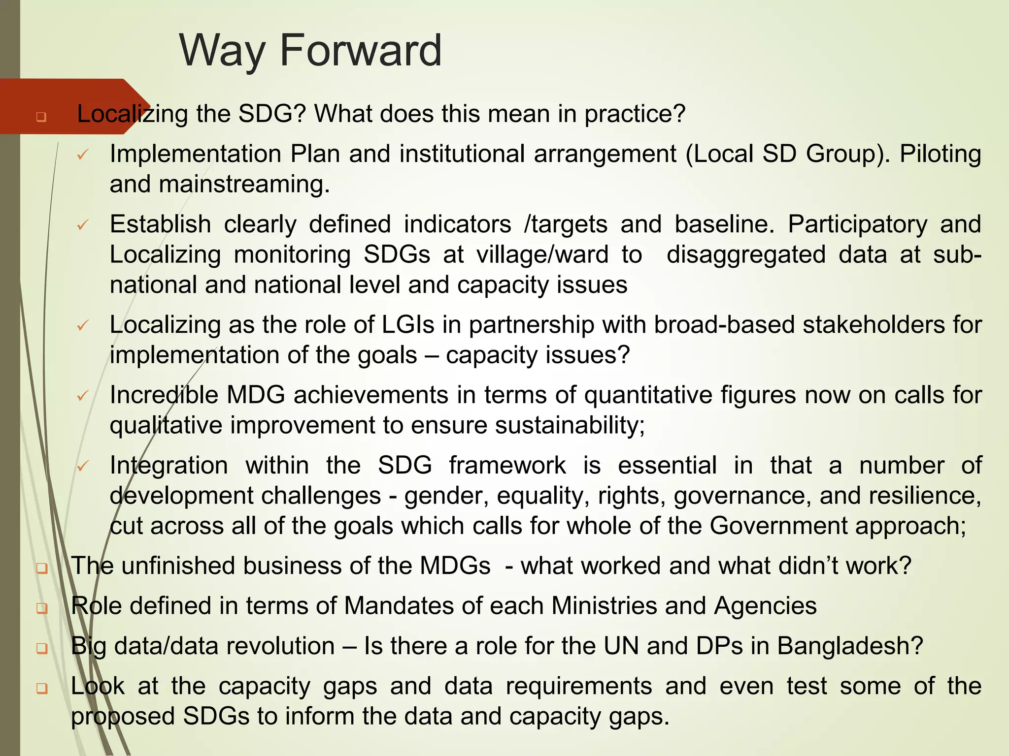 Way Forward
 Localizing the SDG? What does this mean in practice?
 Implementation Plan and institutional arrangement (Local SD Group). Piloting
and mainstreaming.
 Establish clearly defined indicators /targets and baseline. Participatory and
Localizing monitoring SDGs at village/ward to disaggregated data at sub-
national and national level and capacity issues
 Localizing as the role of LGIs in partnership with broad-based stakeholders for
implementation of the goals – capacity issues?
 Incredible MDG achievements in terms of quantitative figures now on calls for
qualitative improvement to ensure sustainability;
 Integration within the SDG framework is essential in that a number of
development challenges - gender, equality, rights, governance, and resilience,
cut across all of the goals which calls for whole of the Government approach;
 The unfinished business of the MDGs - what worked and what didn’t work?
 Role defined in terms of Mandates of each Ministries and Agencies
 Big data/data revolution – Is there a role for the UN and DPs in Bangladesh?
 Look at the capacity gaps and data requirements and even test some of the
proposed SDGs to inform the data and capacity gaps.
 