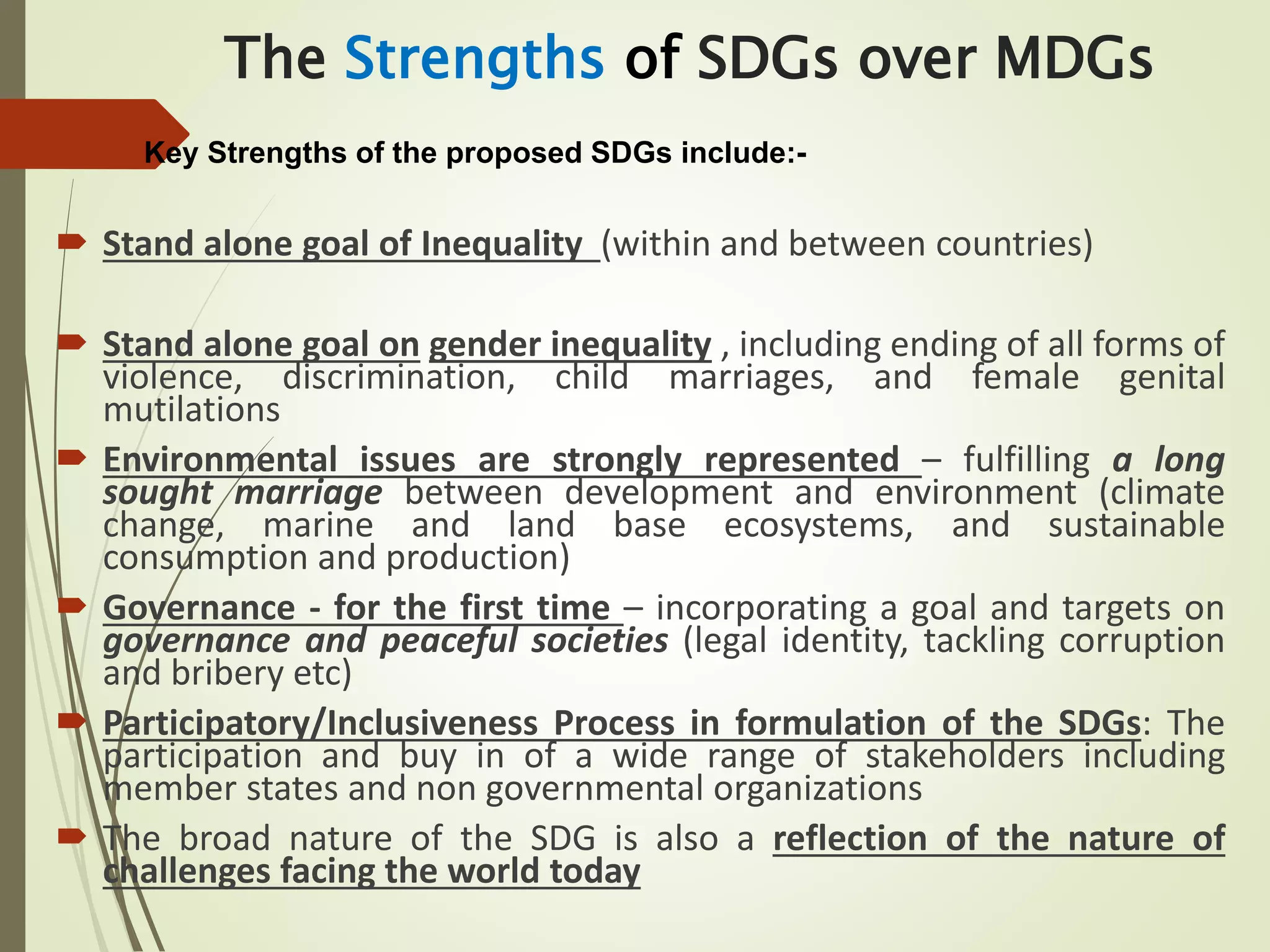The Strengths of SDGs over MDGs
Key Strengths of the proposed SDGs include:-
 Stand alone goal of Inequality (within and between countries)
 Stand alone goal on gender inequality , including ending of all forms of
violence, discrimination, child marriages, and female genital
mutilations
 Environmental issues are strongly represented – fulfilling a long
sought marriage between development and environment (climate
change, marine and land base ecosystems, and sustainable
consumption and production)
 Governance - for the first time – incorporating a goal and targets on
governance and peaceful societies (legal identity, tackling corruption
and bribery etc)
 Participatory/Inclusiveness Process in formulation of the SDGs: The
participation and buy in of a wide range of stakeholders including
member states and non governmental organizations
 The broad nature of the SDG is also a reflection of the nature of
challenges facing the world today
 