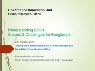 Governance Innovation Unit
Prime Minister’s Office
Understanding SDGs
Scopes & Challenges for Bangladesh
28th October 2015
Training event on Revisiting MDG & Understanding SDGs
Karabi Hall, Prime Minister’s Office
Presented by Dr. Aminul Islam
Senior Adviser, Sustainable Development, UNDP, Bangladesh
 