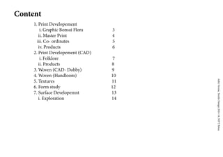 AditiVerma,TextileDesign2014-18,NIFTPatna
Content
1. Print Developement
i. Graphic Bonsai Flora 3
ii. Master Print 4
iii. Co- ordinates 5
iv. Products 6
2. Print Developement (CAD)
i. Folklore 7
ii. Products 8
3. Woven (CAD- Dobby) 9
4. Woven (Handloom) 10
5. Textures 11
6. Form study 12
7. Surface Developemnt 13
i. Exploration 14
 