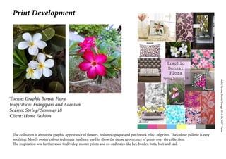 AditiVerma,TextileDesign2014-18,NIFTPatna
Theme: Graphic Bonsai Flora
Inspiration: Frangipani and Adenium
Season: Spring/ Summer 18
Client: Home Fashion
The collection is about the graphic appearance of flowers. It shows opaque and patchwork effect of prints. The colour pallette is very
soothing. Mostly poster colour technique has been used to show the dense appearance of prints over the collection.
The inspiration was further used to develop master prints and co-ordinates like bel, border, buta, buti and jaal.
Print Development
 