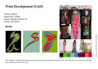 AditiVerma,TextileDesign2014-18,NIFTPatna
Print Development (CAD)
Theme: Folklore
Inspiration: Tribals
Season: Spring/ Summer 16
Client: Accessories
The collection is inspired from tribals and shows abstract prints inspired from tribal motifs. This collection is for accessories like bag
pack, mobile cover and wrist watch.
Motifs
 