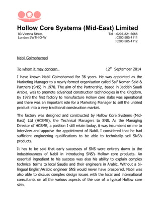 Hollow Core Systems (Mid-East) Limited
83 Victoria Street,
London SW1H 0HW
Tel : 0207-821 5066
: 0203 585 4111
: 0203 585 4112
Nabil Golmohamad
To whom it may concern. 12th
September 2014
I have known Nabil Golmohamad for 36 years. He was appointed as the
Marketing Manager to a newly formed organisation called Saif Noman Said &
Partners (SNS) in 1978. The aim of the Partnership, based in Jeddah Saudi
Arabia, was to promote advanced construction technologies in the Kingdom.
By 1978 the first factory to manufacture Hollow core slabs was operational
and there was an important role for a Marketing Manager to sell the untried
product into a very traditional construction market.
The factory was designed and constructed by Hollow Core Systems (Mid-
East) Ltd (HCSME), the Technical Managers to SNS. As the Managing
Director of HCSME, a position I still retain today, it was incumbent on me to
interview and approve the appointment of Nabil. I considered that he had
sufficient engineering qualifications to be able to technically sell SNS’s
products.
It has to be said that early successes of SNS were entirely down to the
industriousness of Nabil in introducing SNS’s Hollow core products. An
essential ingredient to his success was also his ability to explain complex
technical terms to local Saudis and their engineers in Arabic. Without a bi-
lingual English/Arabic engineer SNS would never have prospered. Nabil was
also able to discuss complex design issues with the local and international
consultants on all the various aspects of the use of a typical Hollow core
slab.
 