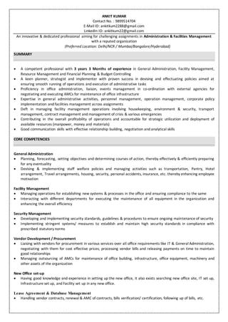 ANKIT KUMAR
Contact No. : 9899514704
E-Mail ID: ankitkum2288@gmail.com
LinkedIn ID: ankitkum22@gmail.com
An innovative & dedicated professional aiming for challenging assignments in Administration & Facilities Management
with a reputed organization
(Preferred Location: Delhi/NCR / Mumbai/Bangalore/Hyderabad)
SUMMARY
 A competent professional with 3 years 3 Months of experience in General Administration, Facility Management,
Resource Management and Financial Planning & Budget Controlling
 A keen planner, strategist and implementer with proven success in devising and effectuating policies aimed at
ensuring smooth running of operations and execution of administrative tasks
 Proficiency in office administration, liaison, events management in co-ordination with external agencies for
negotiating and executing AMCs for maintenance of office infrastructure
 Expertise in general administrative activities, personnel management, operation management, corporate policy
implementation and facilities management across assignments
 Deft in managing facility management operations involving housekeeping, environment & security, transport
management, contract management and management of crisis & various emergencies
 Contributing in the overall profitability of operations and accountable for strategic utilization and deployment of
available resources (manpower, money and materials)
 Good communication skills with effective relationship building, negotiation and analytical skills
CORE COMPETENCIES
General Administration
 Planning, forecasting, setting objectives and determining courses of action, thereby effectively & efficiently preparing
for any eventuality
 Devising & implementing staff welfare policies and managing activities such as transportation, Pantry, Hotel
arrangement, Travel arrangements, housing, security, personal accidents, insurance, etc. thereby enhancing employee
motivation
Facility Management
 Managing operations for establishing new systems & processes in the office and ensuring compliance to the same
 Interacting with different departments for executing the maintenance of all equipment in the organization and
enhancing the overall efficiency
Security Management
 Developing and implementing security standards, guidelines & procedures to ensure ongoing maintenance of security
 Implementing stringent systems/ measures to establish and maintain high security standards in compliance with
prescribed statutory norms
Vendor Development / Procurement
 Liaising with vendors for procurement in various services over all office requirements like IT & General Administration,
negotiating with them for cost effective prices; processing vendor bills and releasing payments on time to maintain
good relationships
 Managing outsourcing of AMCs for maintenance of office building, infrastructure, office equipment, machinery and
other assets of the organization
New Office set-up
 Having good knowledge and experience in setting up the new office, it also exists searching new office site, IT set up,
Infrastructure set up, and Facility set up in any new office.
Lease Agreement & Database Management
 Handling vendor contracts, renewal & AMC of contracts, bills verification/ certification, following up of bills, etc.
 