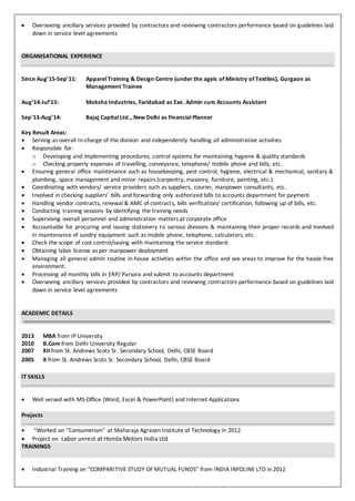  Overseeing ancillary services provided by contractors and reviewing contractors performance based on guidelines laid
down in service level agreements
ORGANISATIONAL EXPERIENCE
Since Aug’15-Sep’11: Apparel Training & Design Centre (under the ageis of Ministry of Textiles), Gurgaon as
Management Trainee
Aug’14-Jul’15: Moksha Industries, Faridabad as Exe. Admin cum Accounts Assistant
Sep’13-Aug’14: Bajaj Capital Ltd., New Delhi as Financial Planner
Key Result Areas:
 Serving as overall In-charge of the division and independently handling all administrative activities
 Responsible for:
o Developing and implementing procedures, control systems for maintaining hygiene & quality standards
o Checking properly expenses of travelling, conveyance, telephone/ mobile phone and bills, etc.
 Ensuring general office maintenance such as housekeeping, pest control, hygiene, electrical & mechanical, sanitary &
plumbing, space management and minor repairs (carpentry, masonry, furniture, painting, etc.)
 Coordinating with vendors/ service providers such as suppliers, courier, manpower consultants, etc.
 Involved in checking suppliers’ bills and forwarding only authorized bills to accounts department for payment
 Handling vendor contracts, renewal & AMC of contracts, bills verification/ certification, following up of bills, etc.
 Conducting training sessions by identifying the training needs
 Supervising overall personnel and administration matters at corporate office
 Accountable for procuring and issuing stationery to various divisions & maintaining their proper records and involved
in maintenance of sundry equipment such as mobile phone, telephone, calculators, etc.
 Check the scope of cost control/saving with maintaining the service standard.
 Obtaining labor license as per manpower deployment
 Managing all general admin routine in-house activities within the office and see areas to improve for the hassle free
environment.
 Processing all monthly bills in ERP/ Parsora and submit to accounts department
 Overseeing ancillary services provided by contractors and reviewing contractors performance based on guidelines laid
down in service level agreements
ACADEMIC DETAILS
2013 MBA from IP University
2010 B.Com from Delhi University Regular
2007 XII from St. Andrews Scots Sr. Secondary School, Delhi, CBSE Board
2005 X from St. Andrews Scots Sr. Secondary School, Delhi, CBSE Board
IT SKILLS
 Well versed with MS-Office (Word, Excel & PowerPoint) and Internet Applications
Projects
 “Worked on “Consumerism” at Maharaja Agrasen Institute of Technology in 2012
 Project on Labor unrest at Honda Motors India Ltd
TRAININGS
 Industrial Training on “COMPARITIVE STUDY OF MUTUAL FUNDS” from INDIA INFOLINE LTD in 2012
 