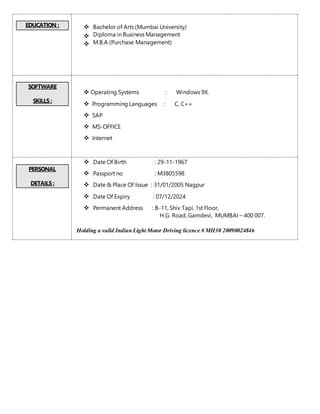 EDUCATION :  Bachelor of Arts (Mumbai University)
 Diploma in Business Management
 M.B.A (Purchase Management)
SOFTWARE
SKILLS :
 Operating Systems : Windows 9X.
 Programming Languages : C, C++
 SAP
 MS-OFFICE
 Internet
PERSONAL
DETAILS :
 Date Of Birth : 29-11-1967
 Passport no : M3805598
 Date & Place Of Issue : 31/01/2005 Nagpur
 Date Of Expiry : 07/12/2024
 Permanent Address : B-11, Shiv Tapi, 1st Floor,
H.G. Road, Gamdevi, MUMBAI – 400 007.
Holding a valid Indian Light Motor Driving licence # MH30 20090024846
 