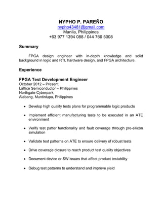 NYPHO P. PAREÑO
nypho43481@gmail.com
Manila, Philippines
+63 977 1394 088 / 044 760 5008
Summary
FPGA design engineer with in-depth knowledge and solid
background in logic and RTL hardware design, and FPGA architecture.
Experience
FPGA Test Development Engineer
October 2012 – Present
Lattice Semiconductor – Philippines
Northgate Cyberpark
Alabang, Muntinlupa, Philippines
 Develop high quality tests plans for programmable logic products
 Implement efficient manufacturing tests to be executed in an ATE
environment
 Verify test patter functionality and fault coverage through pre-silicon
simulation
 Validate test patterns on ATE to ensure delivery of robust tests
 Drive coverage closure to reach product test quality objectives
 Document device or SW issues that affect product testability
 Debug test patterns to understand and improve yield
 