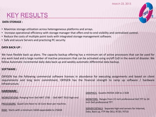 KEY RESULTS
March 23, 2015
DATA STORAGE :
• Maximize storage utilization across heterogeneous platforms and arrays.
• Increase operational efficiency with storage manager that offers end-to-end visibility and centralized control.
• Reduce the costs of multiple point tools with integrated storage management software.
• Safe and secure Servers and practicing PC security
DATA BACK-UP :
We have flexible back up plans. The capacity backup offering has a minimum set of active processors that can be used for
any work load and a large number of inactive processors that can be activated using on/off CoD in the event of disaster. We
follow Automatic incremental daily data back up and weekly automatic differential data backup.
SOFTWARE :
OXYGEN has the following commercial software licenses in abundance for executing assignments and based on client
requirements and long term commitment, OXYGEN has the financial strength to ramp up software / hardware
infrastructure.
HARDWARE :
WORKSTATIONS: Ranging from Dell AWT 1700 - Dell AWT 7610 high end
PROCESSORS: Quad Core Xeon to 16 Core Xeon per machine.
RAM: Starts with a minimum 16GB expandable to 256GB
GRAPHICS: Quadro-NVDIA 1GB to 2.5GB
MONITORS: Ranges from 22 inch professional Dell TFT to 24
inch Dell professional TFT
SERVER DETAILS: Separate high end servers for Internet,
Data, Back up, FTP like DELL R720 / R710
 