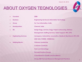 ABOUT OXYGEN TEQNOLOGIES
 Founded: 2008
 Business: Engineering Services & Information Technology
 Group For Your Information, India
 Headquarters: Chennai, India
 IES Design Engg. services, Engg. Project outsourcing, Delivery
Management, Staffing Services, Talent Support, RPO, KPO
 Engineering Services: Aerospace, Automotive, Locomotive, Medical, Machines & EPC (OIL
AND GAS, POWER, CHEMICAL)
 Building Blocks: Visionary Leadership
Customer-Centricity
Total-cost Advantage
Focused Practice Groups
Commitment to Quality and Excellence
Strong Skill Pool and Resource Management Practices
March 23, 2015
2
 