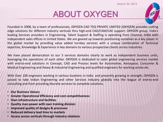March 23, 2015
ABOUT OXYGEN
Founded in 2008, by a team of professionals, OXYGEN CAD TEQ PRIVATE LIMITED (OXYGEN) provides cutting
edge solutions for different industry verticals thru high-end CAD/CAM/CAE support. OXYGEN group, India’s
leading Services providers in Engineering, Talent Support & Staffing is operating from Chennai, India with
independent sales offices in United States. We are geared up towards positioning ourselves as a key player in
the global market by providing value added turnkey services with a unique combination of Technical
expertise, Knowledge & Experience in key domains to various prospective clients across industries.
We have placed demarcation to our 3 services domains clearly to work as independent business units,
leveraging the operations of each other. OXYGEN is dedicated to cater global engineering services market
with end-to-end solutions in Concept, CAD and Process levels for Automotive, Aerospace, Consumer &
Medical Engineering and Heavy & Industrial Engineering and qualified engineers for working onsite etc.
With Over 100 engineers working in various locations in India and presently growing in strength, OXYGEN is
poised to take Indian Engineering and other Services Industry globally into the league of end-to-end
consulting and from providing discrete services to complete solutions.
• Our Business Values:
• Greater Operational Efficiency and cost competitiveness
• Own infrastructure and facilities
• Quality man power with own training division
• Improved quality of designs & processes
• Reduced delivery lead time to markets
• Access across verticals through industry relations
 