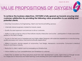 VALUE PROPOSITIONS OF OXYGEN
March 23, 2015
4
To achieve the business objectives, OXYGEN is fully geared up towards ensuring total
customer satisfaction by providing the following value proposition to our existing and
potential clients.
• One Stop Consultancy for Engineering, Talent and Technical Staffing services
• Internally trained engineers molded for industry needs
• Quality focused approach and services to all our customers.
• Ability to scale up fast by virtue of the Institute industry interaction and active participation in trade association
related to the field of Design
• Access to the best pool of experienced and highly skilled Designers with extensive experience in manufacturing,
quality processes and various mechanical software applications
• Skilled & dynamic domain experts of Automotive, Tool Design, Aerospace, Locomotive, Consumer & Medical
Products and Heavy Industry
• Reduction in client capital costs by leveraging our infrastructure
• Value addition by Cost competitiveness and Timeliness to customer
• Faster time to Market and Time reductions result from 24/7 development cycles, rapid ramp-up through access
to a large pool of resources and faster learning curves resulting from past Implementation experience
 