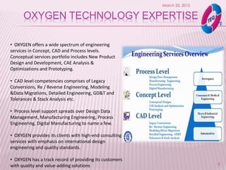 OXYGEN TECHNOLOGY EXPERTISE
March 23, 2015
5
• OXYGEN offers a wide spectrum of engineering
services in Concept, CAD and Process levels.
Conceptual services portfolio includes New Product
Design and Development, CAE Analysis &
Optimizations and Prototyping.
• CAD level competencies comprises of Legacy
Conversions, Re / Reverse Engineering, Modeling
&Data Migrations, Detailed Engineering, GD&T and
Tolerances & Stack Analysis etc.
• Process level support spreads over Design Data
Management, Manufacturing Engineering, Process
Engineering, Digital Manufacturing to name a few.
• OXYGEN provides its clients with high-end consulting
services with emphasis on international design
engineering and quality standards.
• OXYGEN has a track record of providing its customers
with quality and value-adding solutions
 