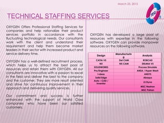 TECHNICAL STAFFING SERVICES
March 23, 2015
OXYGEN Offers Professional Staffing Services for
companies and help rationalize their product
services portfolio in accordance with the
fluctuating technological needs. Our consultants
work with the client and understand their
requirement and help them become market
leaders in their sector with increased product and
service delivery time.
OXYGEN has a well-defined recruitment process,
which helps us to attract the best pool of
resources and retain them with OXYGEN. All our
consultants are innovative with a passion to excel
in the field and deliver the best to the company
and the customer. They are more result oriented
and strive for continuous improvement in their
approach and delivering quality services.
Our commitment and success is further
enhanced with the support of World Class
companies who have been our satisfied
customers.
Design
Manufacturin
g
Analysis
CATIA V5 Del CAM ROBCAD
NX NX CAM DELMIA V5
SOLIDWORKS Process Simulate
Pro/Engineer ANSA / Hyper Mesh
I-deas ANSYS
Solid Edge Abaqus
Auto – CAD /
Inventor
LS Dyna
MSC Nastran
MSC Patran
OXYGEN has developed a large pool of
resources with expertise in the following
software. OXYGEN can provide manpower
resources on the following software.
 