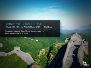 CHINA PROGRAM UPDATE
PRESENTATION TO NRDC BOARD OF TRUSTEES
Presenters: Jingjing Qian, Mona Yew and Alvin Lin
Santa Monica, March 6, 2013
 