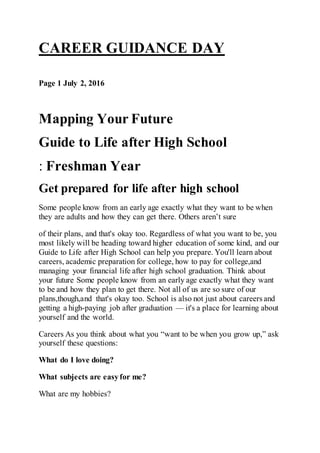 CAREER GUIDANCE DAY
Page 1 July 2, 2016
Mapping Your Future
Guide to Life after High School
: Freshman Year
Get prepared for life after high school
Some people know from an early age exactly what they want to be when
they are adults and how they can get there. Others aren’t sure
of their plans, and that's okay too. Regardless of what you want to be, you
most likely will be heading toward higher education of some kind, and our
Guide to Life after High School can help you prepare. You'll learn about
careers, academic preparation for college, how to pay for college,and
managing your financial life after high school graduation. Think about
your future Some people know from an early age exactly what they want
to be and how they plan to get there. Not all of us are so sure of our
plans,though,and that's okay too. School is also not just about careers and
getting a high-paying job after graduation — it's a place for learning about
yourself and the world.
Careers As you think about what you “want to be when you grow up,” ask
yourself these questions:
What do I love doing?
What subjects are easyfor me?
What are my hobbies?
 