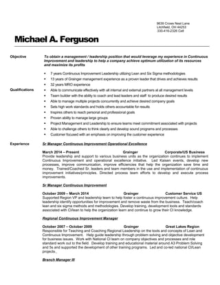 9639 Crows Nest Lane
Litchfield, OH 44253
330-416-2326 Cell
Michael A. Ferguson
Objective
Qualifications
To obtain a management / leadership position that would leverage my experience in Continuous
Improvement and leadership to help a company achieve optimum utilization of its resources
and maximize its profits
 7 years Continuous Improvement Leadership utilizing Lean and Six Sigma methodologies
 13 years of Grainger management experience as a proven leader that drives and achieves results
 32 years MRO experience
 Able to communicate effectively with all internal and external partners at all management levels
 Team builder with the ability to coach and lead leaders and staff to produce desired results
 Able to manage multiple projects concurrently and achieve desired company goals
 Sets high work standards and holds others accountable for results
 Inspires others to reach personal and professional goals
 Proven ability to manage large groups
 Project Management and Leadership to ensure teams meet commitment associated with projects
 Able to challenge others to think clearly and develop sound programs and processes
 Customer focused with an emphasis on improving the customer experience
Experience Sr Manager Continuous Improvement Operational Excellence
March 2014 – Present Grainger Corporate/US Business
Provide leadership and support to various business units as the organization continues to implement
Continuous Improvement and operational excellence initiative. Led Kaisen events, develop new
processes, improve communication, improve efficiencies that help the organization save time and
money. Trained/Coached Sr. leaders and team members in the use and implementation of continuous
improvement initiatives/principles. Directed process team efforts to develop and execute process
improvements.
Sr Manager Continuous Improvement
October 2009 – March 2014 Grainger Customer Service US
Supported Region VP and leadership team to help foster a continuous improvement culture. Help
leadership identify opportunities for improvement and remove waste from the business. Teach/coach
lean and six sigma methods and methodologies. Develop training, development tools and standards
associated with CI/lean to help the organization learn and continue to grow their CI knowledge.
Regional Continuous Improvement Manager
October 2007 – October 2009 Grainger Great Lakes Region
Responsible for Teaching and Coaching Regional Leadership on the tools and concepts of Lean and
Continuous Improvement. Help guide leadership through problem solving and objective development
for business issues. Work with National CI team on company objectives and processes and role
standard work out to the field. Develop training and educational material around A3 Problem Solving
and 5s and supported the development of other training programs. Led and co-led national CI/Lean
projects.
Branch Manager III
 