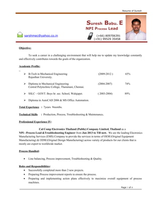 Resume of Suresh
Suresh Babu. E
NPI Process Lead
sarshmec@yahoo.co.in (+66) 809706391
(+91) 99529 35458
Objective:
To seek a career in a challenging environment that will help me to update my knowledge constantly
and effectively contributes towards the goals of the organization.
Academic Profile:
 B-Tech in Mechanical Engineering (2009-2012 ) 65%
Rajasthan University.
 Diploma in Mechanical Engineering (2004-2007) 74%
Central Polytechnic College, Tharamani, Chennai.
 SSLC – GOVT. Boys hr. sec. School, Walajapet. ( 2003-2004) 89%
 Diploma in AutoCAD 2006 & MS Office Automation.
Total Experience : 7years 9months.
Technical Skills : Production, Process, Troubleshooting & Maintenance.
Professional Experience IV:
Cal Comp Electronics Thailand (Public) Company Limited, Thailand as a
NPI - Process Lead &Troubleshooting Engineer from Jun 2013 to Till now. We are the leading Electronics
Manufacturing Services (EMS) Company to provide the services in terms of OEM (Original Equipment
Manufacturing) & ODM (Original Design Manufacturing) across variety of products for our clients that is
mostly are export to worldwide market.
Process Handled:
• Line balancing, Process improvement, Troubleshooting & Quality.
Roles and Responsibilities:
• Successfully completed more than 2 new projects.
• Preparing Process improvement reports to ensure the process.
• Preparing and implementing action plans effectively to maximize overall equipment of process
machines.
Page 1 of 4
 