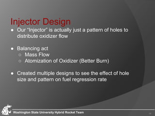 Injector Design
● Our “Injector” is actually just a pattern of holes to
distribute oxidizer flow
● Balancing act
○ Mass Flow
○ Atomization of Oxidizer (Better Burn)
● Created multiple designs to see the effect of hole
size and pattern on fuel regression rate
Washington State University Hybrid Rocket Team 15
 