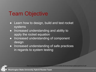 Team Objective
Washington State University Hybrid Rocket Team
● Learn how to design, build and test rocket
systems
● Increased understanding and ability to
apply the rocket equation
● Increased understanding of component
design
● Increased understanding of safe practices
in regards to system testing
https://hydrogen.wsu.edu/wp-content/uploads/sites/44/2014/10/ME-483-Rocket-Design-syllabus-sp2015-v21.pdf
2
 