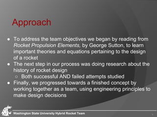Approach
● To address the team objectives we began by reading from
Rocket Propulsion Elements, by George Sutton, to learn
important theories and equations pertaining to the design
of a rocket
● The next step in our process was doing research about the
history of rocket design
○ Both successful AND failed attempts studied
● Finally, we progressed towards a finished concept by
working together as a team, using engineering principles to
make design decisions
Washington State University Hybrid Rocket Team 3
 