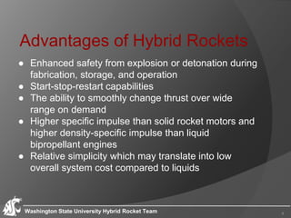 Advantages of Hybrid Rockets
● Enhanced safety from explosion or detonation during
fabrication, storage, and operation
● Start-stop-restart capabilities
● The ability to smoothly change thrust over wide
range on demand
● Higher specific impulse than solid rocket motors and
higher density-specific impulse than liquid
bipropellant engines
● Relative simplicity which may translate into low
overall system cost compared to liquids
Washington State University Hybrid Rocket Team 4
 