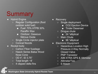 Summary
● Hybrid Engine
○ Regular Configuration (fluid
oxidizer solid fuel)
■ Fuel: 70% HTPB 30%
Paraffin Wax
■ Oxidizer: Gaseous
Nitrous Oxide
○ Single Circle injector plate
○ Conical Nozzle
● Rocket body
○ Carbon Fiber fuselage
○ Haack Series Balsa Wood
Nose Cone
○ OD 4”, ID 3.75”
○ Total length ~8’
○ 4 clipped delta fins
Washington State University Hybrid Rocket Team 43
● Recovery
○ Single deployment
■ CO2 Ejection Device
■ Tinder Desenser
○ Drogue chute
■ 24 “elliptical
○ Main Chute
■ 96 “elliptical
● Electronic Equipment
○ Hazardous Location High
Pressure 2-Way Normally
Closed Valve
○ PNP Transistor
○ AIM XTRA GPS & Altimeter
○ AltimeterTwo
○ E-Match
 