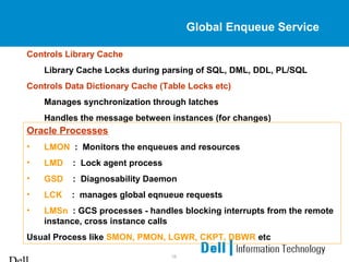 16
Global Enqueue Service
Controls Library Cache
Library Cache Locks during parsing of SQL, DML, DDL, PL/SQL
Controls Data Dictionary Cache (Table Locks etc)
Manages synchronization through latches
Handles the message between instances (for changes)
Oracle Processes
• LMON : Monitors the enqueues and resources
• LMD : Lock agent process
• GSD : Diagnosability Daemon
• LCK : manages global eqnueue requests
• LMSn : GCS processes - handles blocking interrupts from the remote
instance, cross instance calls
Usual Process like SMON, PMON, LGWR, CKPT, DBWR etc
 