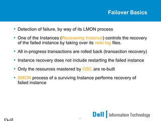 17
Failover Basics
• Detection of failure, by way of its LMON process
• One of the Instances (Recovering Instance) controls the recovery
of the failed instance by taking over its redo log files.
• All in-progress transactions are rolled back (transaction recovery)
• Instance recovery does not include restarting the failed instance
• Only the resources mastered by GSC are re-built
• SMON process of a surviving Instance performs recovery of
failed instance
 