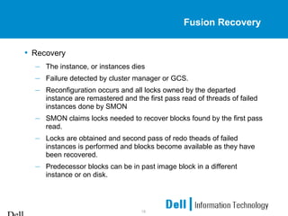18
Fusion Recovery
• Recovery
– The instance, or instances dies
– Failure detected by cluster manager or GCS.
– Reconfiguration occurs and all locks owned by the departed
instance are remastered and the first pass read of threads of failed
instances done by SMON
– SMON claims locks needed to recover blocks found by the first pass
read.
– Locks are obtained and second pass of redo theads of failed
instances is performed and blocks become available as they have
been recovered.
– Predecessor blocks can be in past image block in a different
instance or on disk.
 