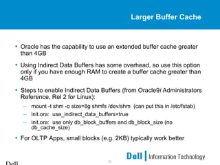 22
Larger Buffer Cache
• Oracle has the capability to use an extended buffer cache greater
than 4GB
• Using Indirect Data Buffers has some overhead, so use this option
only if you have enough RAM to create a buffer cache greater than
4GB
• Steps to enable Indirect Data Buffers (from Oracle9i Administrators
Reference, Rel 2 for Linux):
– mount -t shm -o size=8g shmfs /dev/shm (can put this in /etc/fstab)
– init.ora: use_indirect_data_buffers=true
– init.ora: use only db_block_buffers and db_block_size (no
db_cache_size)
• For OLTP Apps, small blocks (e.g. 2KB) typically work better
 