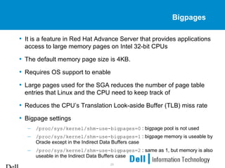 25
Bigpages
• It is a feature in Red Hat Advance Server that provides applications
access to large memory pages on Intel 32-bit CPUs
• The default memory page size is 4KB.
• Requires OS support to enable
• Large pages used for the SGA reduces the number of page table
entries that Linux and the CPU need to keep track of
• Reduces the CPU’s Translation Look-aside Buffer (TLB) miss rate
• Bigpage settings
– /proc/sys/kernel/shm-use-bigpages=0 : bigpage pool is not used
– /proc/sys/kernel/shm-use-bigpages=1 : bigpage memory is useable by
Oracle except in the Indirect Data Buffers case
– /proc/sys/kernel/shm-use-bigpages=2 : same as 1, but memory is also
useable in the Indirect Data Buffers case
 