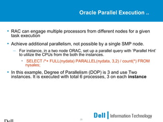 28
Oracle Parallel Execution ..
• RAC can engage multiple processors from different nodes for a given
task execution
• Achieve additional parallelism, not possible by a single SMP node.
– For instance, in a two node ORAC, set up a parallel query with ‘Parallel Hint’
to utilize the CPUs from the both the instances.
• SELECT /*+ FULL(nydata) PARALLEL(nydata, 3,2) / count(*) FROM
nysales;
• In this example, Degree of Parallelism (DOP) is 3 and use Two
instances. It is executed with total 6 processes, 3 on each instance
 