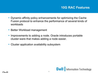 30
10G RAC Features
• Dynamic affinity policy enhancements for optimizing the Cache
Fusion protocol to enhance the performance of several kinds of
workloads
• Better Workload management
• Improvements to adding a node. Oracle introduces portable
cluster-ware that makes adding a node easier.
• Cluster application availability subsystem
 