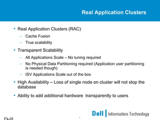 4
Real Application Clusters
• Real Application Clusters (RAC)
– Cache Fusion
– True scalability
• Transparent Scalability
– All Applications Scale – No tuning required
– No Physical Data Partitioning required (Application user partitioning
is needed though)
– ISV Applications Scale out of the box
• High Availability – Loss of single node on cluster will not stop the
database
• Ability to add additional hardware transparently to users
 