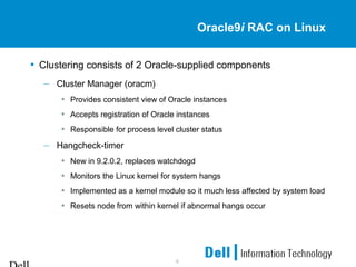 6
Oracle9i RAC on Linux
• Clustering consists of 2 Oracle-supplied components
– Cluster Manager (oracm)
• Provides consistent view of Oracle instances
• Accepts registration of Oracle instances
• Responsible for process level cluster status
– Hangcheck-timer
• New in 9.2.0.2, replaces watchdogd
• Monitors the Linux kernel for system hangs
• Implemented as a kernel module so it much less affected by system load
• Resets node from within kernel if abnormal hangs occur
 
