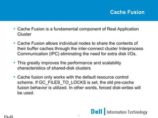 9
Cache Fusion
• Cache Fusion is a fundamental component of Real Application
Cluster
• Cache Fusion allows individual nodes to share the contents of
their buffer caches through the inter-connect cluster Interprocess
Communication (IPC) eliminating the need for extra disk I/Os.
• This greatly improves the performance and scalability
characteristics of shared-disk clusters
• Cache fusion only works with the default resource control
scheme. If GC_FILES_TO_LOCKS is set, the old pre-cache
fusion behavior is utilized. In other words, forced disk-writes will
be used.
 