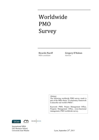 International MBA
IAE Business School
Université Jean Moulin Lyon, September 25th
, 2015
Worldwide
PMO
Survey
Ricardo Naciff
MBA candidate
Gregory D'Hahan
Advisor
Abstract
The following worldwide PMO survey result is
part of the MBA thesis “Evolutionary framework
to describe real world's PMOs”.
Keyword: PMO, Project Management Office,
Program Management Office, cross-functional
management, PMO worldwide survey.
 