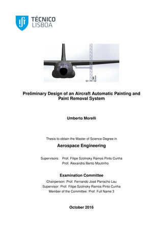 Preliminary Design of an Aircraft Automatic Painting and
Paint Removal System
Umberto Morelli
Thesis to obtain the Master of Science Degree in
Aerospace Engineering
Supervisors: Prof. Filipe Szolnoky Ramos Pinto Cunha
Prof. Alexandra Bento Moutinho
Examination Committee
Chairperson: Prof. Fernando José Parracho Lau
Supervisor: Prof. Filipe Szolnoky Ramos Pinto Cunha
Member of the Committee: Prof. Full Name 3
October 2016
 
