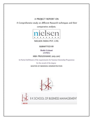 A PROJECT REPORT ON
A Comprehensive study on different Research techniques and their
comparative analysis.
NIELSEN INDIA PVT. LTD.
SUBMITTED BY
Rohit Gehani
(11561)
MBA PROGRAMME 2015-2017
In Partial fulfillment of the requirements for Summer Internship Programme
for the award of the degree
MASTER OF BUSINESS ADMINISTRATION
 