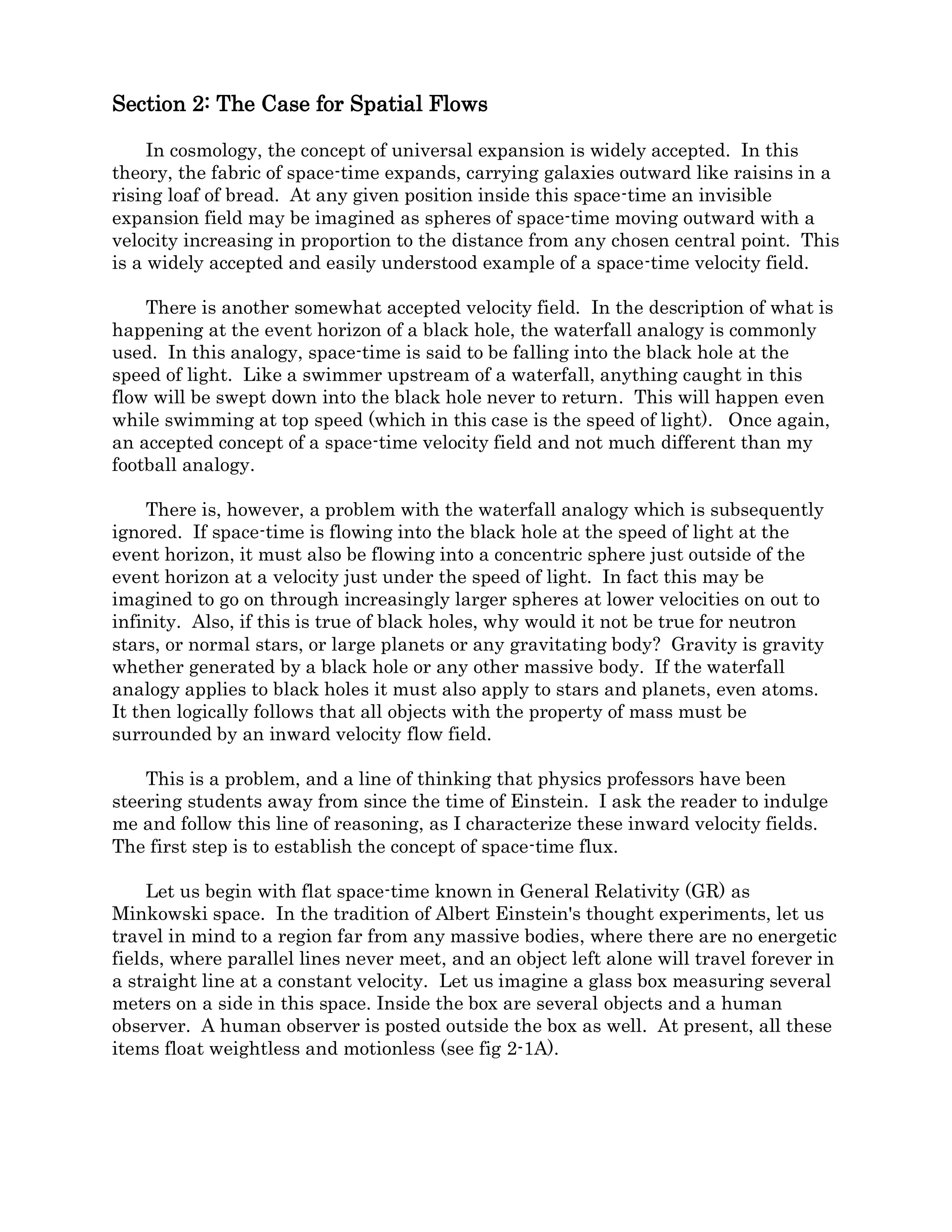 Section 2.1: Velocity Fields and Gravity.
Understanding gravity is central to understanding relativity theory. In his 1916
paper, Albert Einstein strove to cover all experiences of gravity in a general equation. But
this lumping of all experiences of gravity as being exactly the same might have been
hasty. After all there are only three ways to experience gravity in this universe. Each is
quite distinct and two of them are easily understood using Newton’s laws. Figure 2.1-1
shows each of the three possible ways to experience gravity.
Figure 2.1-1
First, while being pulled through flat space in a box, or chest as Einstein called it, by a
constant force, gravity is created by linear acceleration. Second, if standing on the rim of a
large turning wheel in flat space, gravity is created by centripetal acceleration. The third
way is to stand on the surface of a massive body, like a planet, and we are told that gravity
is created by the curvature of space-time surrounding the planet. Einstein had a gut
feeling that these were all manifestations of the same physical law.
What Einstein thought these situations all have in common is curved space-time. Was
he correct in this, or is it something else that they have in common? To establish a way to
tell when space-time was curved, Einstein imagined constructing a lattice work of
identical rods and clocks. The rods are all exactly the same length and the clocks all run
at the same rate and may be synchronized to show the same time. I will add to this that
the clocks are also equipped with a pressure pad on the base so that each time one is set
down, it will display its weight.
Let’s look at situation 1 and have our astronaut start building a 3D lattice of rods and
clocks. The box is accelerating through flat space, so there is no initial curvature to the
local space-time as he sets out. As he builds in the plane of the floor of his box, the rods
line up easily and the clocks run at the same rate. Next he builds upward. In his frame of
reference, the floor and the ceiling are not moving, as he builds upward the rods remain
the same length vertically as they were horizontally. Each clock he places on the shelf at
the top of a rod shows the same weight as the one on the rod above and below. When he
reaches the ceiling, he discovers a hatch leading to an identical box just above the one he
started in. He can continue to build upward box after box and the rods in the vertical
direction and the weights of the clocks will never change no matter how far he goes.
 