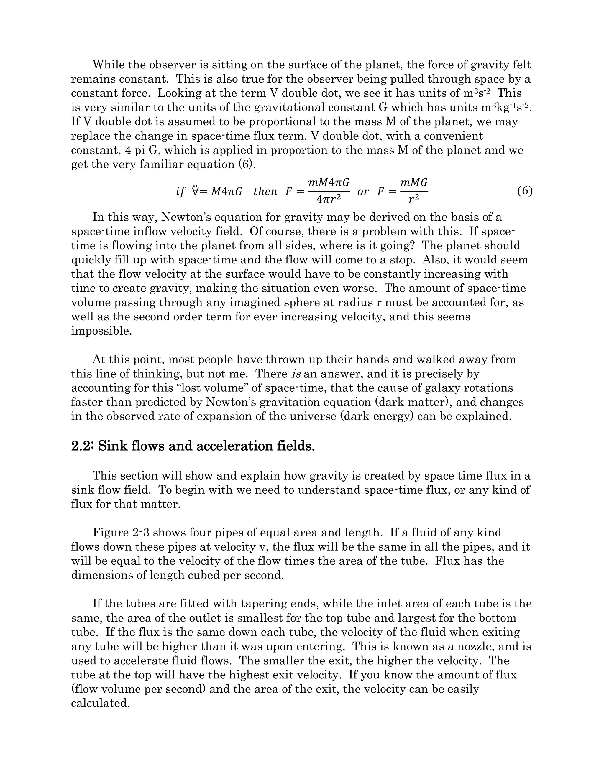 This is a problem, and a line of thinking that physics professors have been steering
students away from since the time of Einstein. It sounds too much like an ether theory
and they avoid the subject. I ask the reader to indulge me and follow this line of
reasoning, as I characterize these inward velocity fields. The first step is to establish the
concept of space-time flux.
Let us begin with flat space-time known in General Relativity (GR) as Minkowski
space. In the tradition of Albert Einstein's thought experiments, let us travel in mind to a
region far from any massive body, where there are no energetic fields, where parallel lines
never meet, and an object left alone will travel forever in a straight line at a constant
velocity. Let us imagine a glass box measuring several meters on a side in this space.
Inside the box are several objects and a human observer. A human observer is posted
outside the box as well. At present, all these items float weightless and motionless (see fig
2.2-1A).
Figure 2.2-1.
Inertial and accelerated systems.
While weightless, these objects could be traveling through space-time at any velocity
from zero to c (the speed of light). They would have no way to tell what that velocity is,
but whatever it is, they can tell it is not changing (Newton’s or FST first law). We could
then say that the velocity field, or space-time flux, (the amount of space-time passing
through the box) is constant. If we discard any unknown background velocity, using the
cross sectional area of the box we can compute the relative flow of space-time through the
box. We don‘t know an absolute flux, but a relative flux can be described by equation (1).
The volume flux will have units of meters cubed per second, m3s-1. All further references
on this website to space-time flux may be considered as “relative flux.”
∀̇ = 𝑣𝐴 (1)
 