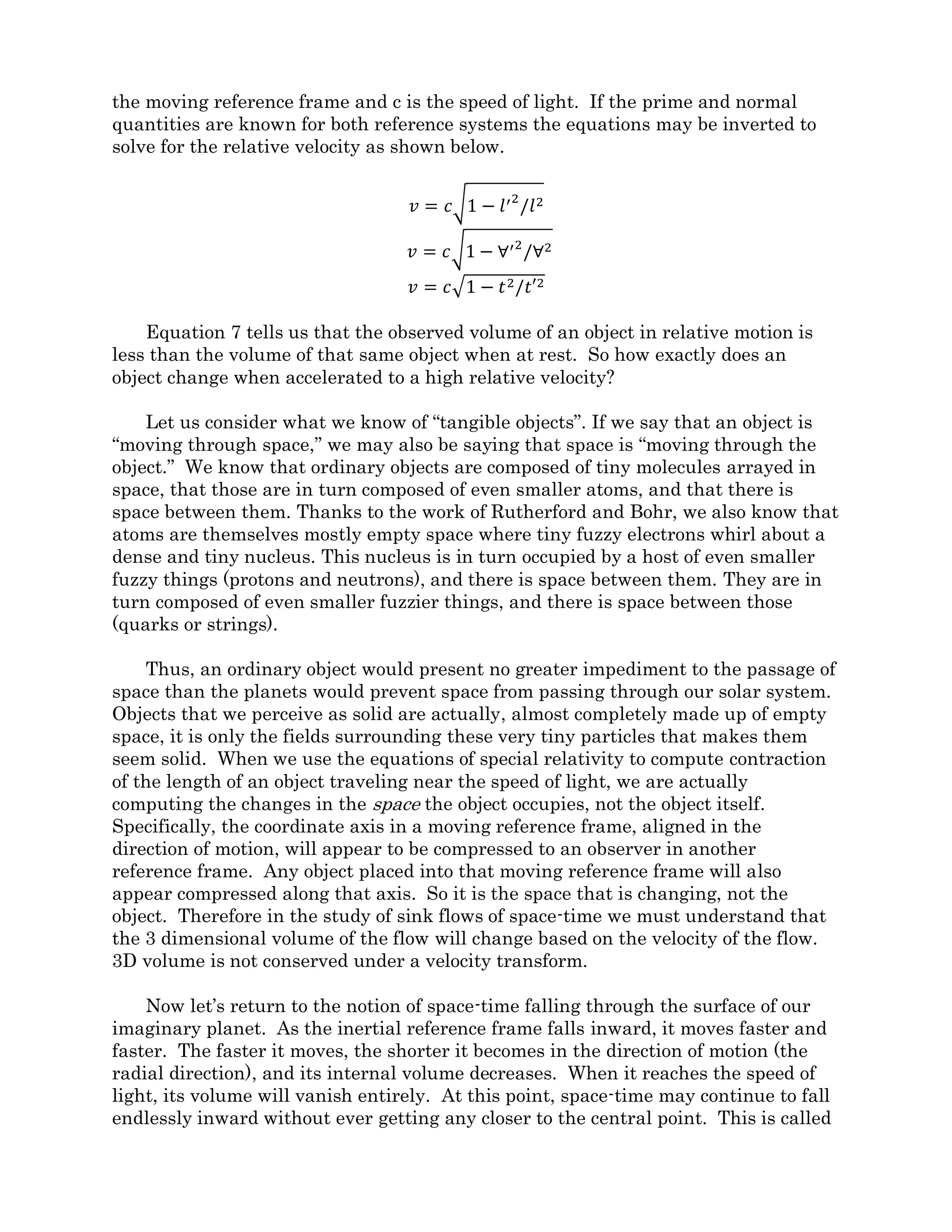 Next, the tubes are fitted with tapering ends. The inlet area of each tube is the same,
but the area of the outlet is smallest for the top tube and largest for the bottom tube. If
the flux is the same down each tube, the velocity of the fluid when exiting any tube will be
higher than it was upon entering. This is known as a nozzle, and is used to accelerate
fluid flows. The smaller the exit, the higher the velocity. The tube at the top will have the
highest exit velocity. If you know the amount of flux (flow volume per second) and the
area of the exit, the velocity can be easily calculated.
Let’s take a closer look at the tapered section of a tube. In a straight section of tube
with a constant area, the velocity remains constant. For space-time flux this represents
an inertial reference system. It is only in the tapered section of the tube where the area is
changing that the velocity is also changing. Changing velocity is known as acceleration.
Within the tapered section, an acceleration field exists within the fluid flow. In Fluid
Space Theory, an acceleration field of space-time flux represents an accelerated reference
frame, or a gravity field.
Going back to the astronaut in the glass box of figure 2.2-1A, it is as if she is in one of
the constant area pipes where space-time is moving past at a constant velocity. When the
cable attached to the box is pulled, as in figure 2.2-1 B, it is like moving her to an area
where the flow velocity of space-time is constantly changing. From her point of view, it is
placing her into an acceleration field within space-time. This can be imagined as either
increasing the flow velocity at a steady rate down a straight section of pipe, or by moving
her into a tapered section of pipe with a constant space-time flux.
FST law number 1 says that space flows through objects without resistance. So there
is no material pipe that can contain or funnel a flow of space-time. The only thing that
can resist the passage of space-time is other space-time. If space-time could be magically
removed inside a small sphere, the surrounding space-time would rush in to replace it. If
this is kept up on a continuing basis, a self funneling inflow field will form.
In the study of fluids, a flow field that originates from, or converges into, a central
point is called source or sink flow. If one of the tapered sections of pipe is separated from
the straight pipe sections and then packed in with a bunch of other tapered pipes around a
central point, it can be seen how sink flow is no different from flow in a tapered pipe. See
figure 2.3-3.
Figure 2.3-3
 