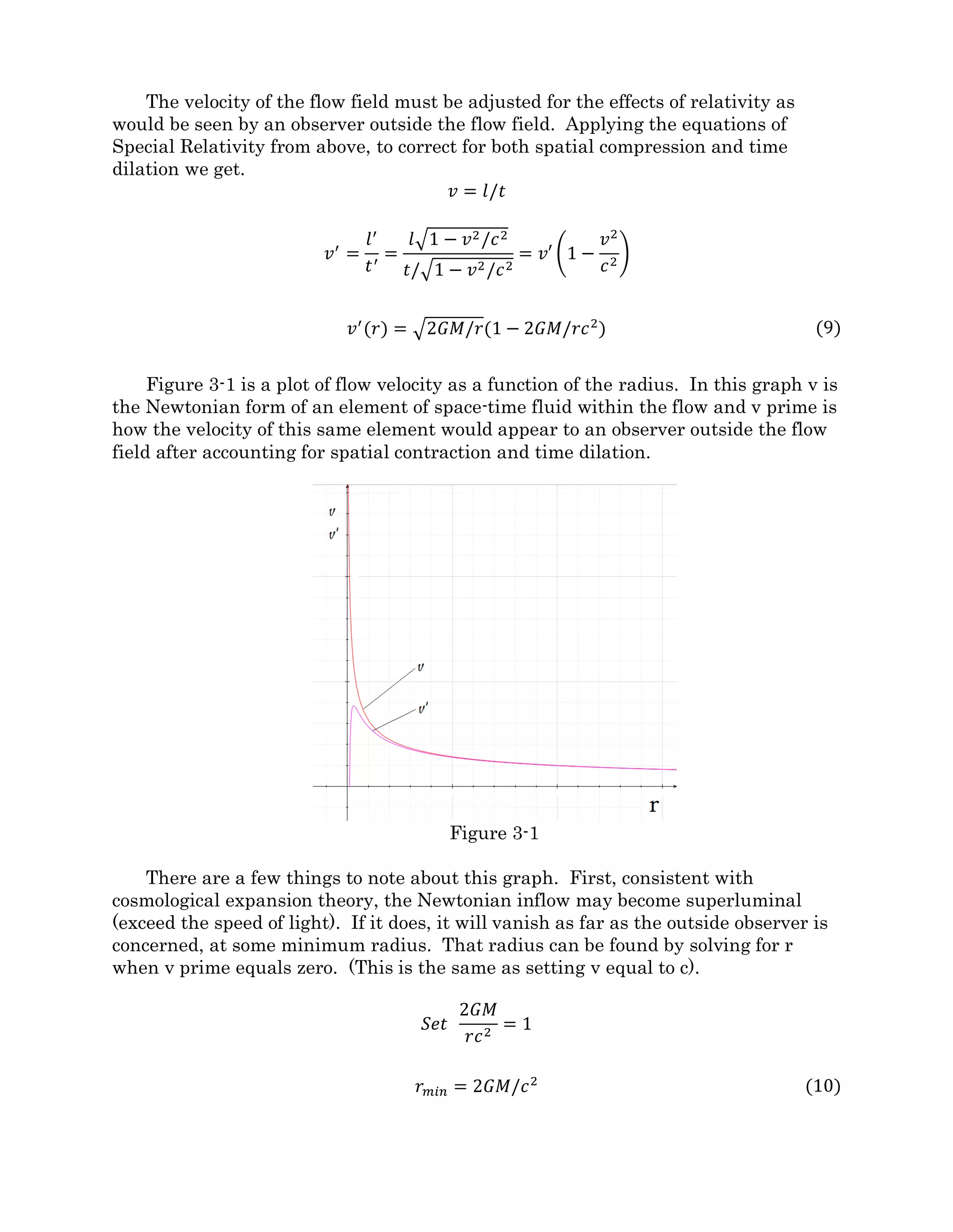 Section 3: Application of Relativity to Spatial Flows
At the end of section 2, space-time around a massive body was described as a fluid
flowing down a funnel. Funnel flow of a three dimensional fluid, however, will not have
the same acceleration field as gravity. To get it right, space-time must be considered as a
four dimensional fluid, behaving according to the laws of relativity. After all, Einstein’s
theories of relativity are based on the four dimensional nature of space-time.
In our normal understanding of length in three dimensions, we can find the distance
between any two points given their coordinates using the Pythagorean theorem.
𝐿 = �∆𝑥2 + ∆𝑦2 + ∆𝑧2 𝑜𝑟 𝐿2
= ∆𝑥2
+ ∆𝑦2
+ ∆𝑧2
To introduce the fourth dimension of time, the first thing that must be done is to
express time in units of length so we use the term tc ( time multiplied by the speed of
light) to give it the units of length.
𝐿 = �∆𝑥2 + ∆𝑦2 + ∆𝑧2 − ∆𝑡𝑐2 𝑜𝑟 𝐿2
= ∆𝑥2
+ ∆𝑦2
+ ∆𝑧2
− ∆𝑡𝑐2
The Pythagorean theorem works with any number of dimensions and in this case we
are using a four dimensional axis, x, y, z, and tc, each axis is perpendicular to all the
others. You may have noticed that the tc term is subtracted rather than added. This is
called a Lorentz metric, and it is done to make the calculated space-time intervals match
observations. So not only is the tc axis perpendicular to x, y, and z, but distances along it
are measured in reverse.
This is where the Lorentz transformations Albert Einstein used in his special theory of
relativity come from. Time and space, said Einstein, are not the rigid and inflexible things
that Newton thought them to be. Time does not pass at the same rate in all references
frames, nor are distances the same. In 1905, he gave us the equations below that can be
used to predict the rate of time and the lengths of objects based on their relative velocities.
These equations will be valuable in applying relativity theory to spatial flows.
𝑙′
= 𝑙�1 − 𝑣2/𝑐2
𝑡′
= 𝑡/�1 − 𝑣2/𝑐2
By understanding that lengths perpendicular to the direction of motion are not
contracted, we can write an equation for the volume ∀ of an object as it approaches the
speed of light. Where volume ∀ equals length times width times height and ∀ prime
equals length prime times width times height.
∀= 𝑙𝑤ℎ 𝑎𝑛𝑑 ∀′
= 𝑙′
𝑤′ℎ′ 𝑤ℎ𝑒𝑟𝑒 (𝑤 = 𝑤′ 𝑎𝑛𝑑 ℎ = ℎ′)
∀′
= ∀�1 − 𝑣2/𝑐2 (7)
Variables marked prime (l') are those in the moving reference frame while unmarked
variables are in the reference system of the observer. Above, the letter l stands for length
 