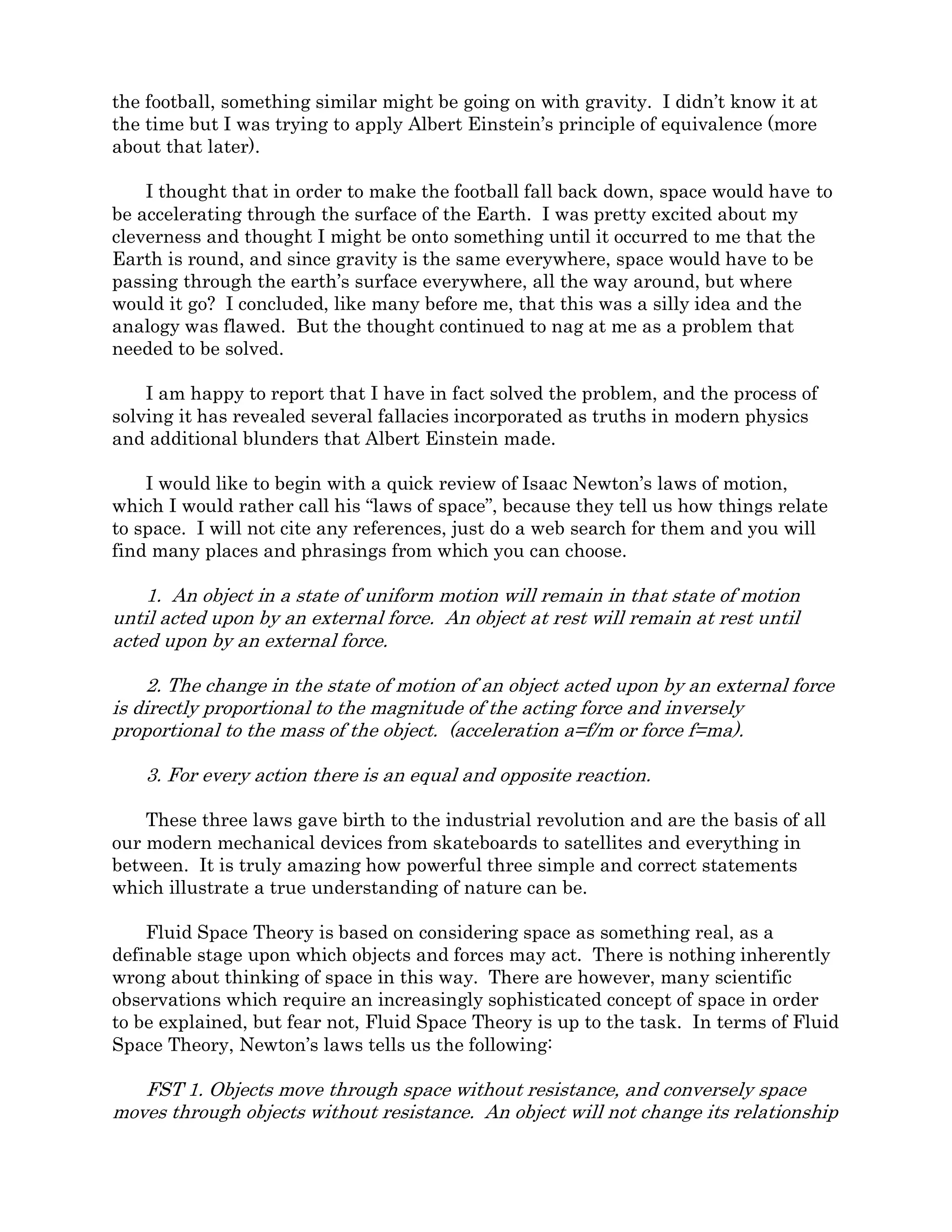 Section 1: The Football Analogy
The first time I recall thinking about Fluid Space Theory was around age 16 while
throwing a football (American football) around in the yard. I had recently begun studying
Newton’s laws and imagined that if the football field was out in space, when I threw the
ball it would continue in a straight line and constant velocity and I would never get it
back. In order to make the ball arc back to the ground, the field would need to have
rockets, which when fired would create artificial gravity. In the Newtonian perspective,
the football would continue in a straight line but the field would accelerate toward it
through space, eventually catching up when the football would “hit the ground.” In
reality, it is the ground, or field which hits the football.
I then tried to bring the Newtonian analogy to the surface of the Earth. I reasoned
that if the football field had to accelerate through space to catch up with the football,
something similar might be going on with gravity. I didn’t know it at the time but I was
trying to apply Albert Einstein’s principle of equivalence (more about that later).
I thought that in order to make the football fall back down, space would have to be
accelerating downward through the surface of the Earth. I was pretty excited about my
cleverness and thought I might be onto something until it occurred to me that the Earth is
round, and since gravity is the same everywhere, space would have to be passing through
the earth’s surface everywhere, all the way around, but where would it go? I concluded,
like many before me, that this was a silly idea and the analogy was flawed. But the
thought continued to nag at me as a problem that needed to be solved.
I am happy to report that I have in fact solved the problem, and the process of solving
it has revealed several fallacies incorporated as truths in modern physics and additional
blunders that Albert Einstein made.
I would like to begin with a quick review of Isaac Newton’s laws of motion, which I
would rather call his “laws of space”, because they tell us how things relate to space. I will
not cite any references, just do a web search for them and you will find many places and
phrasings from which you can choose.
1. An object in a state of uniform motion will remain in that state of motion until
acted upon by an external force. An object at rest will remain at rest until acted upon by
an external force.
2. The change in the state of motion of an object acted upon by an external force is
directly proportional to the magnitude of the acting force and inversely proportional to the
mass of the object. (acceleration a=f/m or force f=ma).
3. For every action there is an equal and opposite reaction.
These three laws gave birth to the industrial revolution and are the basis of all our
modern mechanical devices from skateboards to satellites and everything in between. It is
truly amazing how powerful three simple and correct statements which illustrate a true
understanding of nature can be.
 