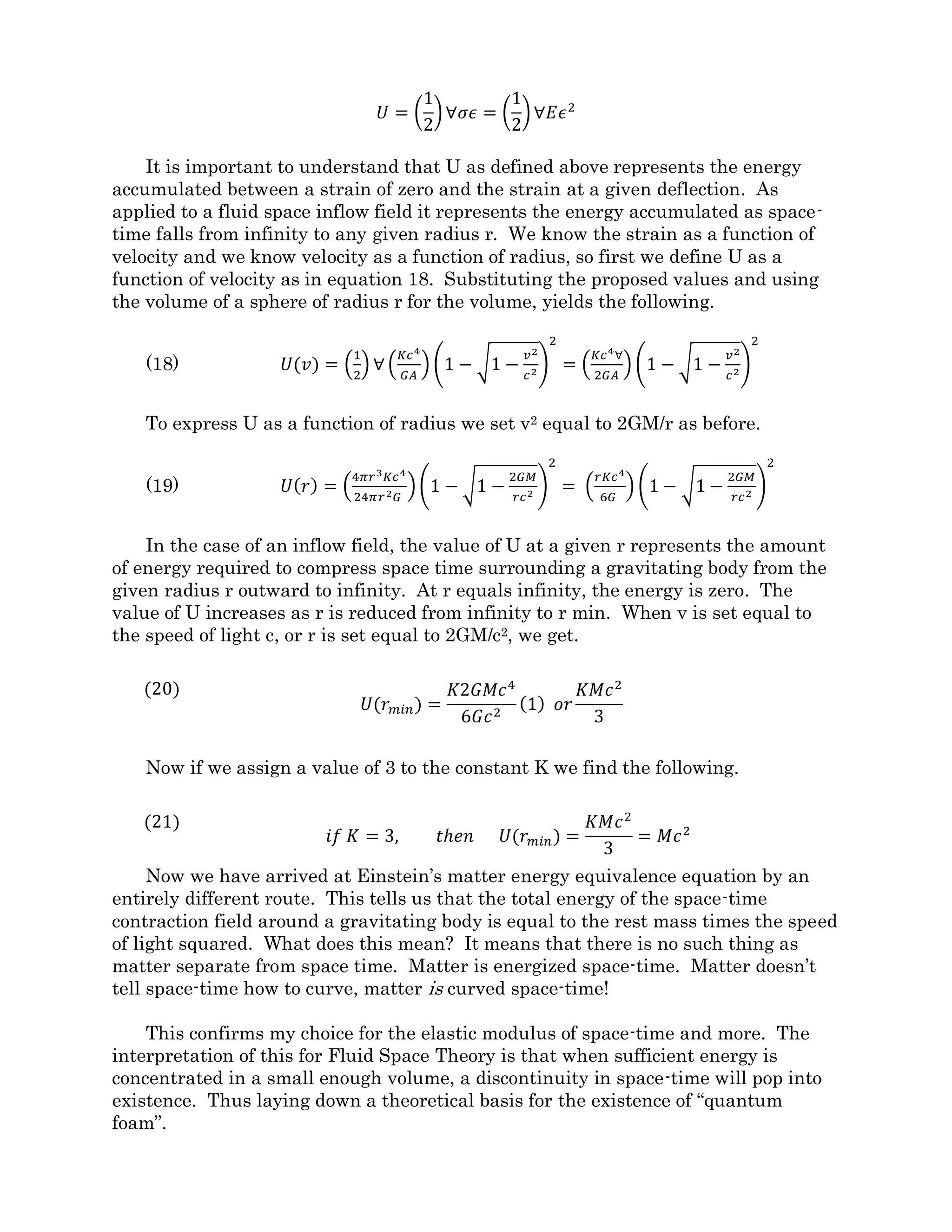 Section 5. The Case for Energized Space-Time
𝐸 = 𝑚𝑐2
Most physics texts will say that Einstein’s famous equation above shows the
equivalence between energy and matter. What it tells me is that there is no such thing as
matter at all. Everything in the universe that we call matter is actually some stable form
of condensed energy. GR says that space-time tells matter how to move and matter tells
space-time how to bend, but in GR, the two are entirely separate. I propose that space-
time can become energized through spatial contraction and time dilation, due to unseen
velocity flow fields. In this light, everything in the universe is made of Space-Time-Energy
and these may be the only ingredients needed to make everything we observe.
At the end of Section 1, we crept near to some concepts for energized space. I would
like to formalize those now. To begin, I will define spatial and temporal strains
mathematically. Strains, by definition, have a value between zero and one.
Figure 5-1
Figure 5-1 shows a unit cube of space-time which undergoes a velocity change in the x
direction. The unit cube becomes compressed, or spatially strained. A spatial strain is
defined as follows.
𝜖 𝑠𝑝𝑎𝑐𝑒 =
𝑥 − 𝑥′
𝑥
=
𝑥 − 𝑥�1 −
𝑣2
𝑐2
𝑥
= 1 − �1 − 𝑣2/𝑐2
For every spatial strain there is a proportional perpendicular temporal strain on the
invisible tc axis. A vibrating spatial strain will produce a perpendicular temporal strain
equal to and in phase with the spatial vibration. This is the second parallel between Fluid
 