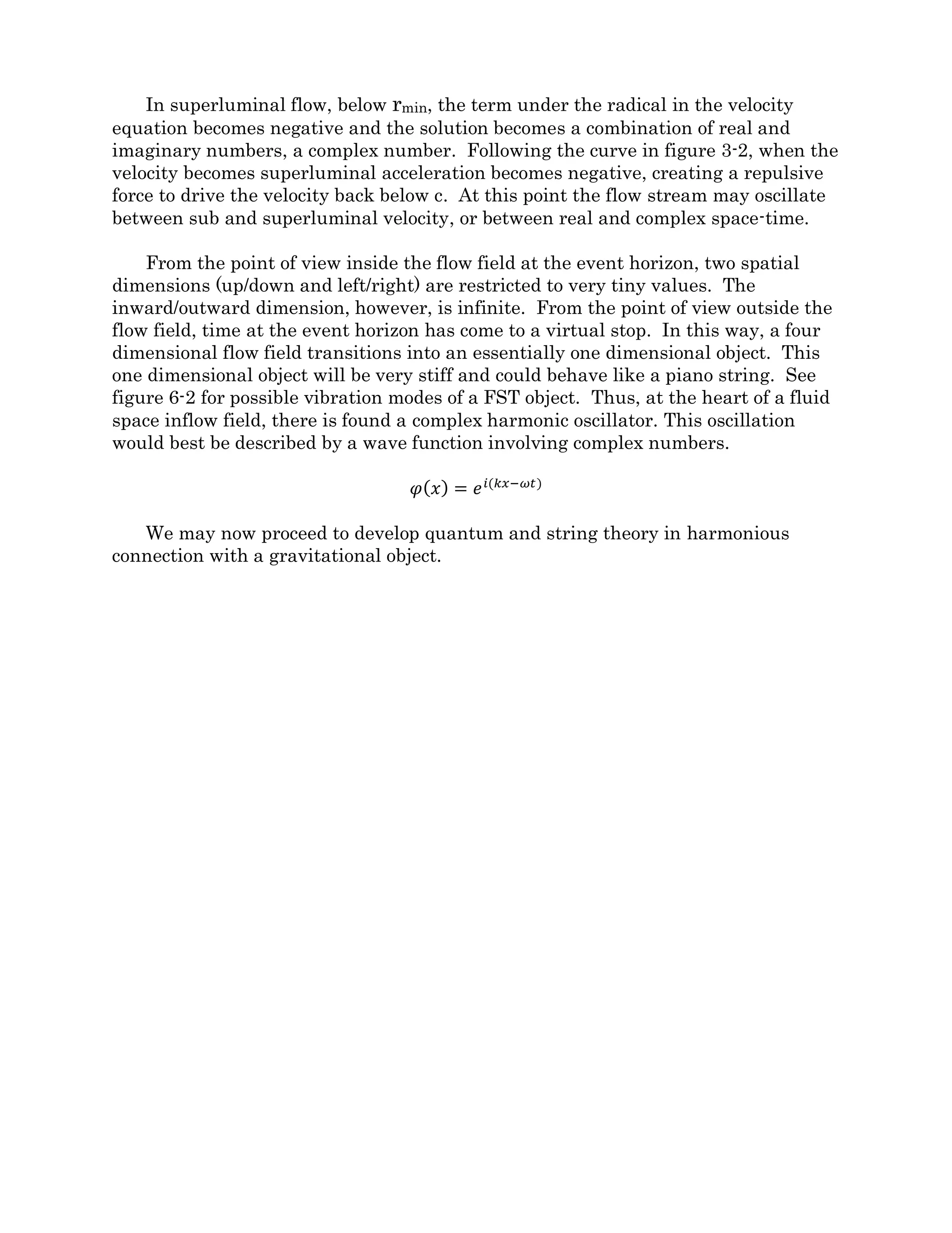 uncompressed ball surrounded by a compressed train car inside an uncompressed station.
If, as FST proposes, it is the space-time the object occupies that is compressed, you might
ask how can the space-time of the station and the ball be uncompressed at the same time
the space-time of the rail car is compressed.
The answer lies in embracing the full potential of four dimensions. When we look at a
volume of empty space, we naturally put that space into our own reference frame and
consider it to be motionless. However, we must understand that any given volume of
space-time is capable of allowing passage of an object at any allowed velocity, in any
direction, at any time. Borrowing from quantum theory, FST says that all possible states
of space-time exist at all times within any given volume. It is only the observed passage of
an object that causes the space-time to resolve into any particular state.
Given this new understanding of space-time, let’s look at the geometry of relativistic
source/sink flows and how it can relate to quantum particles.
The earlier section covered the simple case of a non rotating, smooth inflow object or a
black hole. Figure 6-1 shows how a FST black hole is conceptually different from a black
hole for mainstream physics.
Figure 6-1
Both black holes have a funnel shape and transition from essentially flat space into a
region of highly curved space. Both describe a gravitational field. Both have an event
horizon which divides normal space from complex space (more about that later). Going
beyond the event horizon, the traditional black hole has a region of superluminal velocity
that continues down to a singularity. Beyond the event horizon of the FST black hole, the
velocity may or may not be superluminal and there is no more tapering down, instead
there is a space-time discontinuity of finite size.
Another profound difference between a FST black hole and the traditional black hole
is that while everything the makes up the traditional black hole is concentrated far below
the event horizon in a singularity, everything that makes up the FST black hole (energy,
 