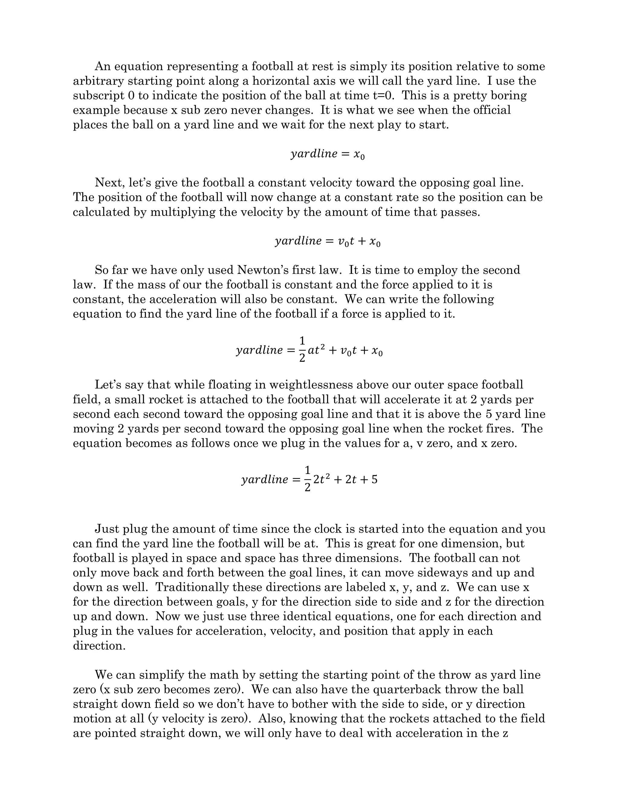 The coach floating above will see the play start and the field begin to accelerate toward
him. When the ball is thrown, he will see it travel in a straight line at a constant velocity
just like it did last time. The ball will fly up above the field until the field catches up and
lifts the receiver into position to intercept the path of the football and make the catch.
Once the play is over, the coach will see the field fly past and will have to use his rockets
to match velocity.
To the players on the field, the field remains stationary and the ball flies in a arc as
shown on the top of figure 1-2. So why does the floating coach see the ball trace a straight
line while players on the field see it travel in a arc? To see how this works we can use
Newton’s first two laws and a little math to draw figure 1-3.
An equation representing a football at rest is simply its position relative to some
arbitrary starting point along a horizontal axis we will call the yard line. I use the
subscript 0 to indicate the position of the ball at time t=0. This is a pretty boring example
because x sub zero never changes. It is what we see when the official places the ball on a
yard line and we wait for the next play to start.
𝑦𝑎𝑟𝑑𝑙𝑖𝑛𝑒 = 𝑥0
Next, let’s give the football a constant velocity toward the opposing goal line. The
position of the football will now change at a constant rate so the position can be calculated
by multiplying the velocity by the amount of time that passes.
𝑦𝑎𝑟𝑑𝑙𝑖𝑛𝑒 = 𝑣0 𝑡 + 𝑥0
So far we have only used Newton’s first law. It is time to employ the second law. If
the mass of our the football is constant and the force applied to it is constant, the
acceleration will also be constant. We can write the following equation to find the yard
line of the football if a constant force is applied to it.
𝑦𝑎𝑟𝑑𝑙𝑖𝑛𝑒 =
1
2
𝑎𝑡2
+ 𝑣0 𝑡 + 𝑥0
Let’s say that while floating in weightlessness above our outer space football field, a
small rocket is attached to the football that will accelerate it at 2 yards per second each
second toward the opposing goal line and that it is above the 5 yard line moving 2 yards
per second toward the opposing goal line when the rocket fires. The equation becomes as
follows once we plug in the values for a, v zero, and x zero.
𝑦𝑎𝑟𝑑𝑙𝑖𝑛𝑒 =
1
2
2𝑡2
+ 2𝑡 + 5
Just plug the amount of time since the clock is started into the equation and you can
find the yard line the football will be at. This is great for one dimension, but football is
played in space and space has three dimensions. The football can not only move back and
forth between the goal lines, it can move sideways and up and down as well. Traditionally
these directions are labeled x, y, and z. We can use x for the direction between goals, y for
 